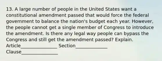 13. A large number of people in the United States want a constitutional amendment passed that would force the federal government to balance the nation's budget each year. However, the people cannot get a single member of Congress to introduce the amendment. Is there any legal way people can bypass the Congress and still get the amendment passed? Explain. Article________________ Section______________ Clause________________