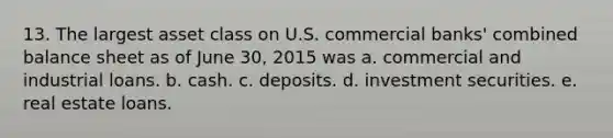 13. The largest asset class on U.S. commercial banks' combined balance sheet as of June 30, 2015 was a. commercial and industrial loans. b. cash. c. deposits. d. investment securities. e. real estate loans.