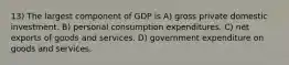 13) The largest component of GDP is A) gross private domestic investment. B) personal consumption expenditures. C) net exports of goods and services. D) government expenditure on goods and services.