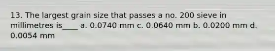 13. The largest grain size that passes a no. 200 sieve in millimetres is____ a. 0.0740 mm c. 0.0640 mm b. 0.0200 mm d. 0.0054 mm