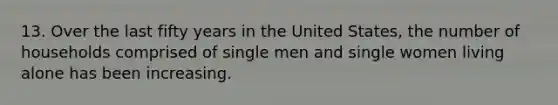 13. Over the last fifty years in the United States, the number of households comprised of single men and single women living alone has been increasing.