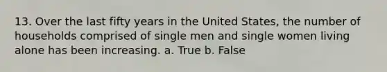 13. Over the last fifty years in the United States, the number of households comprised of single men and single women living alone has been increasing.​ a. True b. False