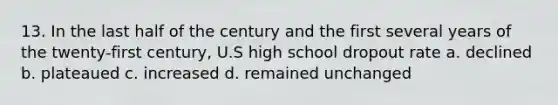 13. In the last half of the century and the first several years of the twenty-first century, U.S high school dropout rate a. declined b. plateaued c. increased d. remained unchanged