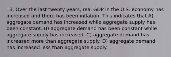 13. Over the last twenty years, real GDP in the U.S. economy has increased and there has been inflation. This indicates that A) aggregate demand has increased while aggregate supply has been constant. B) aggregate demand has been constant while aggregate supply has increased. C) aggregate demand has increased <a href='https://www.questionai.com/knowledge/keWHlEPx42-more-than' class='anchor-knowledge'>more than</a> aggregate supply. D) aggregate demand has increased <a href='https://www.questionai.com/knowledge/k7BtlYpAMX-less-than' class='anchor-knowledge'>less than</a> aggregate supply.