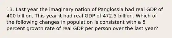 13. Last year the imaginary nation of Panglossia had real GDP of 400 billion. This year it had real GDP of 472.5 billion. Which of the following changes in population is consistent with a 5 percent growth rate of real GDP per person over the last year?