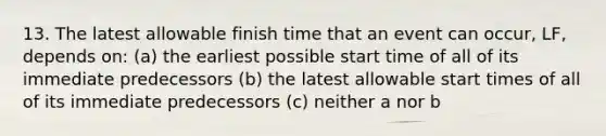 13. The latest allowable finish time that an event can occur, LF, depends on: (a) the earliest possible start time of all of its immediate predecessors (b) the latest allowable start times of all of its immediate predecessors (c) neither a nor b