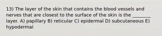 13) The layer of the skin that contains the blood vessels and nerves that are closest to the surface of the skin is the ________ layer. A) papillary B) reticular C) epidermal D) subcutaneous E) hypodermal