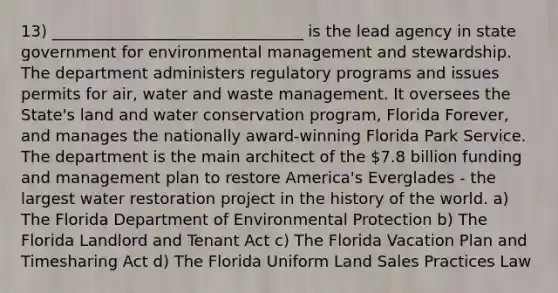 13) ________________________________ is the lead agency in state government for environmental management and stewardship. The department administers regulatory programs and issues permits for air, water and waste management. It oversees the State's land and water conservation program, Florida Forever, and manages the nationally award-winning Florida Park Service. The department is the main architect of the 7.8 billion funding and management plan to restore America's Everglades - the largest water restoration project in the history of the world. a) The Florida Department of Environmental Protection b) The Florida Landlord and Tenant Act c) The Florida Vacation Plan and Timesharing Act d) The Florida Uniform Land Sales Practices Law