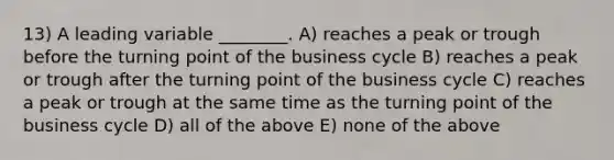 13) A leading variable ________. A) reaches a peak or trough before the turning point of the business cycle B) reaches a peak or trough after the turning point of the business cycle C) reaches a peak or trough at the same time as the turning point of the business cycle D) all of the above E) none of the above