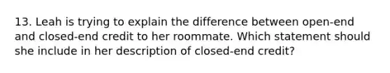 13. Leah is trying to explain the difference between open‐end and closed‐end credit to her roommate. Which statement should she include in her description of closed‐end credit?