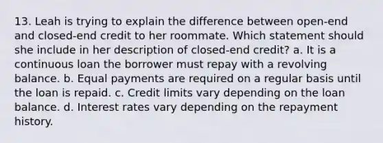 13. Leah is trying to explain the difference between open‐end and closed‐end credit to her roommate. Which statement should she include in her description of closed‐end credit? a. It is a continuous loan the borrower must repay with a revolving balance. b. Equal payments are required on a regular basis until the loan is repaid. c. Credit limits vary depending on the loan balance. d. Interest rates vary depending on the repayment history.