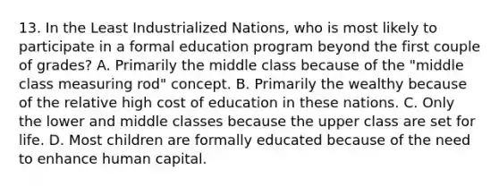 13. In the Least Industrialized Nations, who is most likely to participate in a formal education program beyond the first couple of grades? A. Primarily the middle class because of the "middle class measuring rod" concept. B. Primarily the wealthy because of the relative high cost of education in these nations. C. Only the lower and middle classes because the upper class are set for life. D. Most children are formally educated because of the need to enhance human capital.