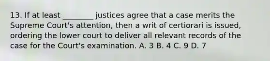 13. If at least ________ justices agree that a case merits the Supreme Court's attention, then a writ of certiorari is issued, ordering the lower court to deliver all relevant records of the case for the Court's examination. A. 3 B. 4 C. 9 D. 7