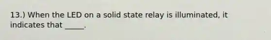 13.) When the LED on a solid state relay is illuminated, it indicates that _____.