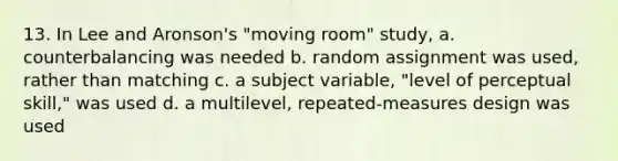 13. In Lee and Aronson's "moving room" study, a. counterbalancing was needed b. random assignment was used, rather than matching c. a subject variable, "level of perceptual skill," was used d. a multilevel, repeated-measures design was used