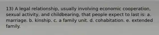 13) A legal relationship, usually involving economic cooperation, sexual activity, and childbearing, that people expect to last is: a. marriage. b. kinship. c. a family unit. d. cohabitation. e. extended family.