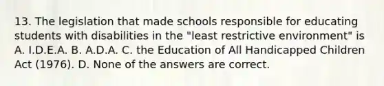 13. The legislation that made schools responsible for educating students with disabilities in the "least restrictive environment" is A. I.D.E.A. B. A.D.A. C. the Education of All Handicapped Children Act (1976). D. None of the answers are correct.