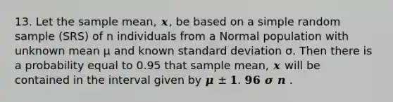 13. Let the sample mean, 𝒙, be based on a simple random sample (SRS) of n individuals from a Normal population with unknown mean μ and known standard deviation σ. Then there is a probability equal to 0.95 that sample mean, 𝒙 will be contained in the interval given by 𝝁 ± 𝟏. 𝟗𝟔 𝝈 𝒏 .