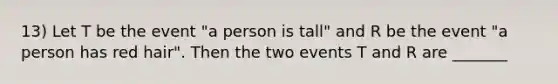 13) Let T be the event "a person is tall" and R be the event "a person has red hair". Then the two events T and R are _______