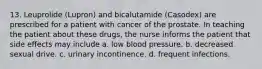 13. Leuprolide (Lupron) and bicalutamide (Casodex) are prescribed for a patient with cancer of the prostate. In teaching the patient about these drugs, the nurse informs the patient that side effects may include a. low blood pressure. b. decreased sexual drive. c. urinary incontinence. d. frequent infections.