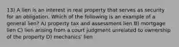 13) A lien is an interest in real property that serves as security for an obligation. Which of the following is an example of a general lien? A) property tax and assessment lien B) mortgage lien C) lien arising from a court judgment unrelated to ownership of the property D) mechanics' lien