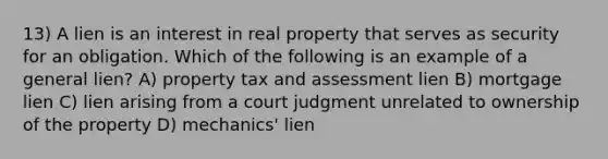 13) A lien is an interest in real property that serves as security for an obligation. Which of the following is an example of a general lien? A) property tax and assessment lien B) mortgage lien C) lien arising from a court judgment unrelated to ownership of the property D) mechanics' lien