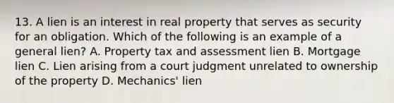 13. A lien is an interest in real property that serves as security for an obligation. Which of the following is an example of a general lien? A. Property tax and assessment lien B. Mortgage lien C. Lien arising from a court judgment unrelated to ownership of the property D. Mechanics' lien