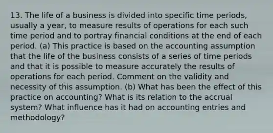 13. The life of a business is divided into specific time periods, usually a year, to measure results of operations for each such time period and to portray financial conditions at the end of each period. (a) This practice is based on the accounting assumption that the life of the business consists of a series of time periods and that it is possible to measure accurately the results of operations for each period. Comment on the validity and necessity of this assumption. (b) What has been the effect of this practice on accounting? What is its relation to the accrual system? What influence has it had on accounting entries and methodology?