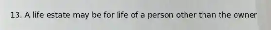 13. A life estate may be for life of a person other than the owner