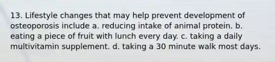 13. Lifestyle changes that may help prevent development of osteoporosis include a. reducing intake of animal protein. b. eating a piece of fruit with lunch every day. c. taking a daily multivitamin supplement. d. taking a 30 minute walk most days.