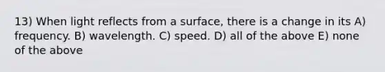 13) When light reflects from a surface, there is a change in its A) frequency. B) wavelength. C) speed. D) all of the above E) none of the above