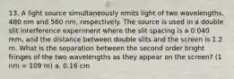 13. A light source simultaneously emits light of two wavelengths, 480 nm and 560 nm, respectively. The source is used in a double slit interference experiment where the slit spacing is a 0.040 mm, and the distance between double slits and the screen is 1.2 m. What is the separation between the second order bright fringes of the two wavelengths as they appear on the screen? (1 nm = 109 m) a. 0.16 cm