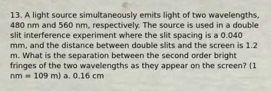 13. A light source simultaneously emits light of two wavelengths, 480 nm and 560 nm, respectively. The source is used in a double slit interference experiment where the slit spacing is a 0.040 mm, and the distance between double slits and the screen is 1.2 m. What is the separation between the second order bright fringes of the two wavelengths as they appear on the screen? (1 nm = 109 m) a. 0.16 cm