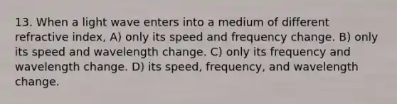 13. When a light wave enters into a medium of different refractive index, A) only its speed and frequency change. B) only its speed and wavelength change. C) only its frequency and wavelength change. D) its speed, frequency, and wavelength change.