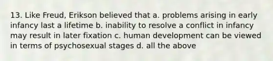 13. Like Freud, Erikson believed that a. problems arising in early infancy last a lifetime b. inability to resolve a conflict in infancy may result in later fixation c. human development can be viewed in terms of psychosexual stages d. all the above