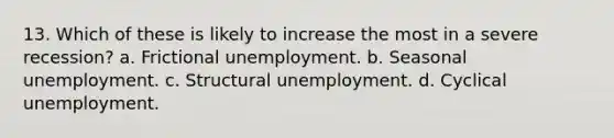 13. Which of these is likely to increase the most in a severe recession? a. Frictional unemployment. b. Seasonal unemployment. c. Structural unemployment. d. Cyclical unemployment.