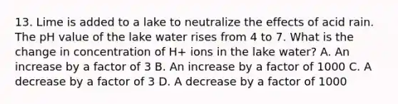 13. Lime is added to a lake to neutralize the effects of acid rain. The pH value of the lake water rises from 4 to 7. What is the change in concentration of H+ ions in the lake water? A. An increase by a factor of 3 B. An increase by a factor of 1000 C. A decrease by a factor of 3 D. A decrease by a factor of 1000