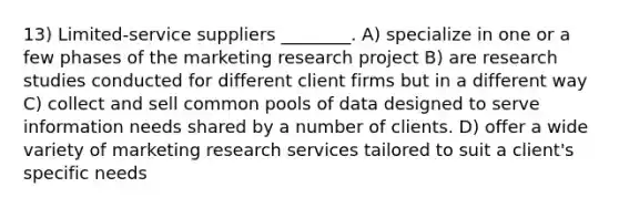 13) Limited-service suppliers ________. A) specialize in one or a few phases of the marketing research project B) are research studies conducted for different client firms but in a different way C) collect and sell common pools of data designed to serve information needs shared by a number of clients. D) offer a wide variety of marketing research services tailored to suit a client's specific needs