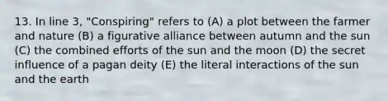 13. In line 3, "Conspiring" refers to (A) a plot between the farmer and nature (B) a figurative alliance between autumn and the sun (C) the combined efforts of the sun and the moon (D) the secret influence of a pagan deity (E) the literal interactions of the sun and the earth