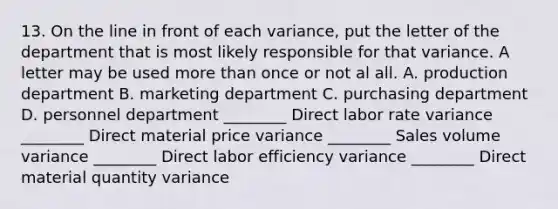 13. On the line in front of each variance, put the letter of the department that is most likely responsible for that variance. A letter may be used more than once or not al all. A. production department B. marketing department C. purchasing department D. personnel department ________ Direct labor rate variance ________ Direct material price variance ________ Sales volume variance ________ Direct labor efficiency variance ________ Direct material quantity variance