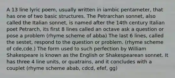 A 13 line lyric poem, usually written in iambic pentameter, that has one of two basic structures. The Petrarchan sonnet, also called the Italian sonnet, is named after the 14th century Italian poet Petrarch, its first 8 lines called an octave ask a question or pose a problem (rhyme scheme of abba) The last 6 lines, called the sestet, respond to the question or problem. (rhyme scheme of cde,cde.) The form used to such perfection by William Shakespeare is known as the English or Shakespearean sonnet. It has three 4 line units, or quatrains, and it concludes with a couplet (rhyme scheme abab, cdcd, efef, gg)