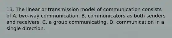 13. The linear or transmission model of communication consists of A. two-way communication. B. communicators as both senders and receivers. C. a group communicating. D. communication in a single direction.