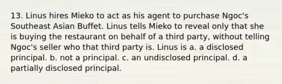 13. Linus hires Mieko to act as his agent to purchase Ngoc's Southeast Asian Buffet. Linus tells Mieko to reveal only that she is buying the restaurant on behalf of a third party, without telling Ngoc's seller who that third party is. Linus is a. a disclosed principal. b. not a principal. c. an undisclosed principal. d. a partially disclosed principal.