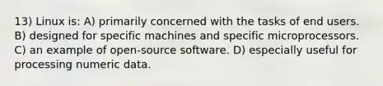 13) Linux is: A) primarily concerned with the tasks of end users. B) designed for specific machines and specific microprocessors. C) an example of open-source software. D) especially useful for processing numeric data.