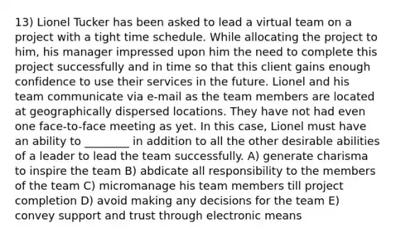 13) Lionel Tucker has been asked to lead a virtual team on a project with a tight time schedule. While allocating the project to him, his manager impressed upon him the need to complete this project successfully and in time so that this client gains enough confidence to use their services in the future. Lionel and his team communicate via e-mail as the team members are located at geographically dispersed locations. They have not had even one face-to-face meeting as yet. In this case, Lionel must have an ability to ________ in addition to all the other desirable abilities of a leader to lead the team successfully. A) generate charisma to inspire the team B) abdicate all responsibility to the members of the team C) micromanage his team members till project completion D) avoid making any decisions for the team E) convey support and trust through electronic means