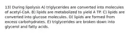 13) During lipolysis A) triglycerides are converted into molecules of acetyl-CoA. B) lipids are metabolized to yield A TP. C) lipids are converted into glucose molecules. D) lipids are formed from excess carbohydrates. E) triglycerides are broken down into glycerol and fatty acids.