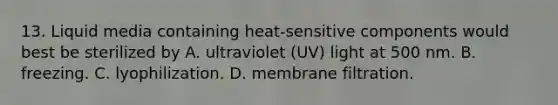 13. Liquid media containing heat-sensitive components would best be sterilized by A. ultraviolet (UV) light at 500 nm. B. freezing. C. lyophilization. D. membrane filtration.