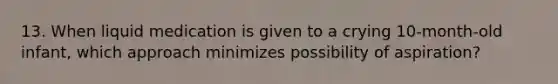 13. When liquid medication is given to a crying 10-month-old infant, which approach minimizes possibility of aspiration?