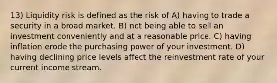 13) Liquidity risk is defined as the risk of A) having to trade a security in a broad market. B) not being able to sell an investment conveniently and at a reasonable price. C) having inflation erode the purchasing power of your investment. D) having declining price levels affect the reinvestment rate of your current income stream.