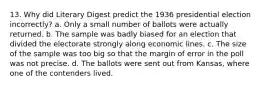 13. Why did Literary Digest predict the 1936 presidential election incorrectly? a. Only a small number of ballots were actually returned. b. The sample was badly biased for an election that divided the electorate strongly along economic lines. c. The size of the sample was too big so that the margin of error in the poll was not precise. d. The ballots were sent out from Kansas, where one of the contenders lived.